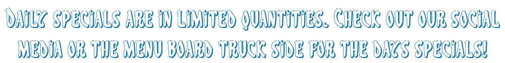 Daily specials are in limited quantities. Check out our social media or the menu board truck side for the days specials! 