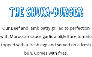 THE SHUKA-BURGER
Our Beef and lamb patty grilled to perfection with Moroccan sauce,garlic aioli,lettuce,tomato topped with a fresh egg and served on a fresh bun. Comes with fries.